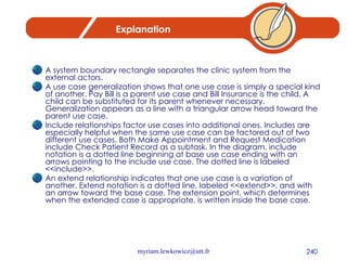 Explanation A system boundary rectangle separates the clinic system from the external actors. A use case generalization shows that one use case is simply a special kind of another. Pay Bill is a parent use case and Bill Insurance is the child. A child can be substituted for its parent whenever necessary. Generalization appears as a line with a triangular arrow head toward the parent use case. Include relationships factor use cases into additional ones. Includes are especially helpful when the same use case can be factored out of two different use cases. Both Make Appointment and Request Medication include Check Patient Record as a subtask. In the diagram, include notation is a dotted line beginning at base use case ending with an arrows pointing to the include use case. The dotted line is labeled <<include>>. An extend relationship indicates that one use case is a variation of another. Extend notation is a dotted line, labeled <<extend>>, and with an arrow toward the base case. The extension point, which determines when the extended case is appropriate, is written inside the base case. 