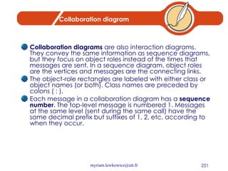 Collaboration diagram Collaboration diagrams  are also interaction diagrams. They convey the same information as sequence diagrams, but they focus on object roles instead of the times that messages are sent. In a sequence diagram, object roles are the vertices and messages are the connecting links. The object-role rectangles are labeled with either class or object names (or both). Class names are preceded by colons ( : ). Each message in a collaboration diagram has a  sequence number . The top-level message is numbered 1. Messages at the same level (sent during the same call) have the same decimal prefix but suffixes of 1, 2, etc. according to when they occur. 