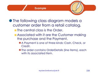 Example The following class diagram models a customer order from a retail catalog.  The central class is the Order.  Associated with it are the Customer making the purchase and the Payment.  A Payment is one of three kinds: Cash, Check, or Credit.  The order  contains  OrderDetails (line items), each with its associated Item. 
