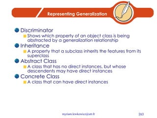 Representing Generalization Discriminator Shows which property of an object class is being abstracted by a generalization relationship Inheritance A property that a subclass inherits the features from its superclass Abstract Class A class that has no direct instances, but whose descendents may have direct instances Concrete Class A class that can have direct instances 