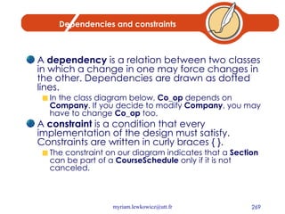 Dependencies and constraints A  dependency  is a relation between two classes in which a change in one may force changes in the other. Dependencies are drawn as dotted lines.  In the class diagram below,  Co_op  depends on  Company . If you decide to modify  Company , you may have to change  Co_op  too. A  constraint  is a condition that every implementation of the design must satisfy. Constraints are written in curly braces { }.  The constraint on our diagram indicates that a  Section  can be part of a  CourseSchedule  only if it is not canceled.  