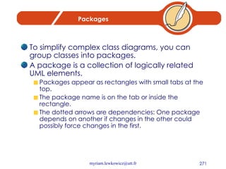 Packages To simplify complex class diagrams, you can group classes into packages.  A package is a collection of logically related UML elements.  Packages appear as rectangles with small tabs at the top.  The package name is on the tab or inside the rectangle.  The dotted arrows are dependencies: One package depends on another if changes in the other could possibly force changes in the first. 