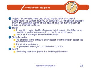 Statecharts diagram Objects have behaviors and state. The state of an object depends on its current activity or condition. A statechart diagram shows the possible states of the object and the transitions that cause a change in state. State A condition during the life of an object during which it satisfies some conditions, performs some actions or waits for some events Shown as a rectangle with rounded corners State Transition The changes in the attribute of an object or in the links an object has with other objects Shown as a solid arrow Diagrammed with a guard condition and action Event Something that takes place at a certain point in time 