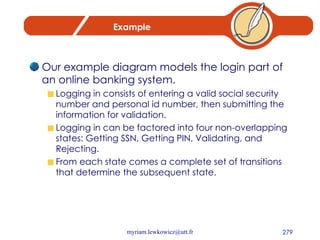 Example Our example diagram models the login part of an online banking system.  Logging in consists of entering a valid social security number and personal id number, then submitting the information for validation. Logging in can be factored into four non-overlapping states: Getting SSN, Getting PIN, Validating, and Rejecting.  From each state comes a complete set of transitions that determine the subsequent state. 