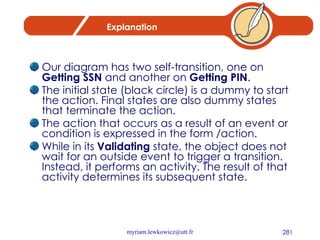 Explanation Our diagram has two self-transition, one on  Getting SSN  and another on  Getting PIN . The initial state (black circle) is a dummy to start the action. Final states are also dummy states that terminate the action. The action that occurs as a result of an event or condition is expressed in the form /action.  While in its  Validating  state, the object does not wait for an outside event to trigger a transition. Instead, it performs an activity. The result of that activity determines its subsequent state. 