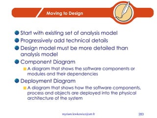 Moving to Design Start with existing set of analysis model Progressively add technical details Design model must be more detailed than analysis model Component Diagram A diagram that shows the software components or modules and their dependencies Deployment Diagram A diagram that shows how the software components, process and objects are deployed into the physical architecture of the system 