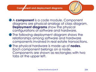 Component and deployment diagrams A  component  is a code module. Component diagrams are physical analogs of class diagram.  Deployment diagrams  show the physical configurations of software and hardware. The following deployment diagram shows the relationships among software and hardware components involved in real estate transactions. The physical hardware is made up of  nodes . Each component belongs on a node. Components are shown as rectangles with two tabs at the upper left.  