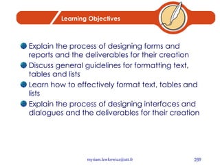 Learning Objectives Explain the process of designing forms and reports and the deliverables for their creation Discuss general guidelines for formatting text, tables and lists Learn how to effectively format text, tables and lists Explain the process of designing interfaces and dialogues and the deliverables for their creation 