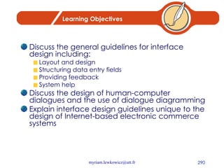 Learning Objectives Discuss the general guidelines for interface design including: Layout and design Structuring data entry fields Providing feedback System help Discuss the design of human-computer dialogues and the use of dialogue diagramming Explain interface design guidelines unique to the design of Internet-based electronic commerce systems 