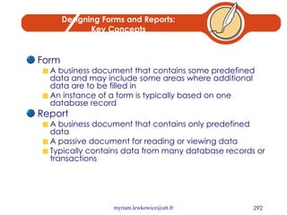 Designing Forms and Reports: Key Concepts Form A business document that contains some predefined data and may include some areas where additional data are to be filled in An instance of a form is typically based on one database record Report A business document that contains only predefined data A passive document for reading or viewing data Typically contains data from many database records or transactions 
