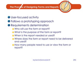 The Process of Designing Forms and Reports User-focused activity Follows a prototyping approach Requirements determination Who will use the form or report? What is the purpose of the form or report? When is the report needed or used? Where does the form or report need to be delivered and used? How many people need to use or view the form or report? 