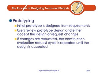 The Process of Designing Forms and Reports Prototyping Initial prototype is designed from requirements Users review prototype design and either accept the design or request changes If changes are requested, the construction-evaluation-request cycle is repeated until the design is accepted 
