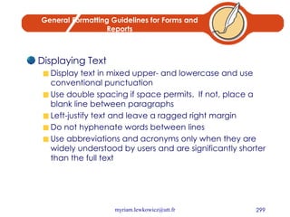 General Formatting Guidelines for Forms and Reports Displaying Text Display text in mixed upper- and lowercase and use conventional punctuation Use double spacing if space permits.  If not, place a blank line between paragraphs Left-justify text and leave a ragged right margin Do not hyphenate words between lines Use abbreviations and acronyms only when they are widely understood by users and are significantly shorter than the full text 