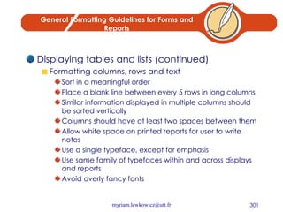 General Formatting Guidelines for Forms and Reports Displaying tables and lists (continued) Formatting columns, rows and text Sort in a meaningful order Place a blank line between every 5 rows in long columns Similar information displayed in multiple columns should be sorted vertically Columns should have at least two spaces between them Allow white space on printed reports for user to write notes Use a single typeface, except for emphasis Use same family of typefaces within and across displays and reports Avoid overly fancy fonts 
