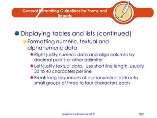 General Formatting Guidelines for Forms and Reports Displaying tables and lists (continued) Formatting numeric, textual and alphanumeric data Right-justify numeric data and align columns by decimal points or other delimiter Left-justify textual data.  Use short line length, usually 30 to 40 characters per line Break long sequences of alphanumeric data into small groups of three to four characters each 