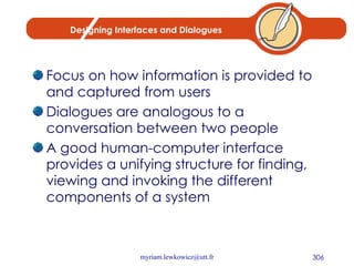 Designing Interfaces and Dialogues Focus on how information is provided to and captured from users Dialogues are analogous to a conversation between two people A good human-computer interface provides a unifying structure for finding, viewing and invoking the different components of a system 