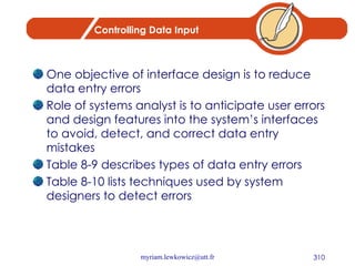 Controlling Data Input One objective of interface design is to reduce data entry errors Role of systems analyst is to anticipate user errors and design features into the system’s interfaces to avoid, detect, and correct data entry mistakes Table 8-9 describes types of data entry errors Table 8-10 lists techniques used by system designers to detect errors 