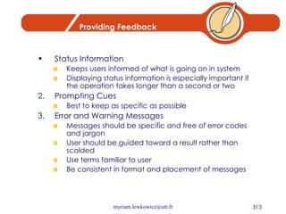 Providing Feedback Status Information Keeps users informed of what is going on in system Displaying status information is especially important if the operation takes longer than a second or two Prompting Cues Best to keep as specific as possible Error and Warning Messages Messages should be specific and free of error codes and jargon User should be guided toward a result rather than scolded Use terms familiar to user Be consistent in format and placement of messages 