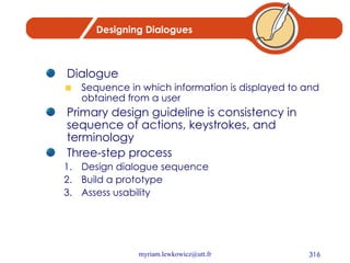 Designing Dialogues Dialogue Sequence in which information is displayed to and obtained from a user Primary design guideline is consistency in sequence of actions, keystrokes, and terminology Three-step process 1. Design dialogue sequence 2. Build a prototype 3. Assess usability 