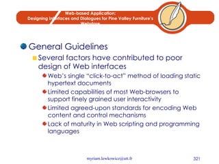Web-based Application: Designing Interfaces and Dialogues for Pine Valley Furniture’s Webstore General Guidelines Several factors have contributed to poor design of Web interfaces Web’s single “click-to-act” method of loading static hypertext documents Limited capabilities of most Web-browsers to support finely grained user interactivity Limited agreed-upon standards for encoding Web content and control mechanisms Lack of maturity in Web scripting and programming languages 