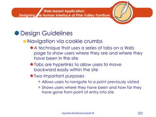 Web-based Application: Designing the Human Interface at Pine Valley Furniture Design Guidelines Navigation via cookie crumbs A technique that uses a series of tabs on a Web page to show users where they are and where they have been in the site Tabs are hyperlinks to allow users to move backward easily within the site Two important purposes Allows users to navigate to a point previously visited Shows users where they have been and how far they have gone from point of entry into site 