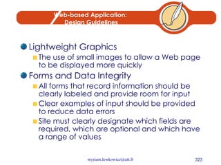 Web-based Application:  Design Guidelines Lightweight Graphics The use of small images to allow a Web page to be displayed more quickly Forms and Data Integrity All forms that record information should be clearly labeled and provide room for input Clear examples of input should be provided to reduce data errors Site must clearly designate which fields are required, which are optional and which have a range of values 