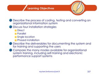 Learning Objectives Describe the process of coding, testing and converting an organizational information system Discuss four installation strategies Direct Parallel Single location Phased installation Describe the deliverables for documenting the system and for training and supporting the users Compare the many modes available for organizational system training, including self-training and electronic performance support systems 