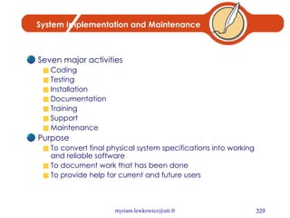 System Implementation and Maintenance  Seven major activities Coding Testing Installation Documentation Training Support Maintenance Purpose To convert final physical system specifications into working and reliable software To document work that has been done To provide help for current and future users 
