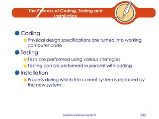 The Process of Coding, Testing and Installation Coding Physical design specifications are turned into working computer code Testing Tests are performed using various strategies Testing can be performed in parallel with coding Installation Process during which the current system is replaced by the new system 