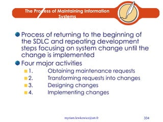 The Process of Maintaining Information Systems Process of returning to the beginning of the SDLC and repeating development steps focusing on system change until the change is implemented Four major activities 1. Obtaining maintenance requests 2. Transforming requests into changes 3. Designing changes 4. Implementing changes 