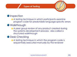 Types of Testing Inspection A testing technique in which participants examine program code for predictable language-specific errors Walkthrough A peer group review of any product created during the systems development process;  also called a structured walkthrough Desk Checking A testing technique in which the program code is sequentially executed manually by the reviewer 