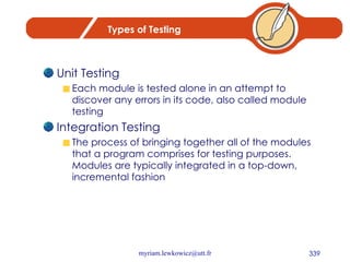 Types of Testing Unit Testing Each module is tested alone in an attempt to discover any errors in its code, also called module testing Integration Testing The process of bringing together all of the modules that a program comprises for testing purposes.  Modules are typically integrated in a top-down, incremental fashion 