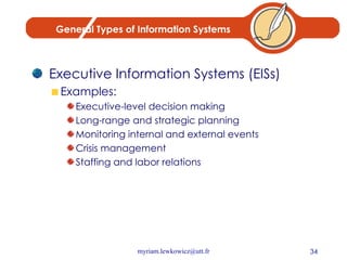 General Types of Information Systems Executive Information Systems (EISs) Examples: Executive-level decision making Long-range and strategic planning Monitoring internal and external events Crisis management Staffing and labor relations 