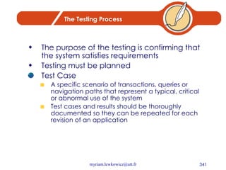 The Testing Process The purpose of the testing is confirming that the system satisfies requirements Testing must be planned Test Case A specific scenario of transactions, queries or navigation paths that represent a typical, critical or abnormal use of the system Test cases and results should be thoroughly documented so they can be repeated for each revision of an application 