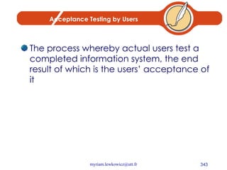 Acceptance Testing by Users The process whereby actual users test a completed information system, the end result of which is the users’ acceptance of it 