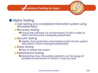 Acceptance Testing by Users Alpha Testing User testing of a completed information system using simulated data Recovery testing Forces the software (or environment) to fail in order to verify that recovery is properly performed Security testing Verifies that protection mechanisms built into the system will protect it from improper penetration Stress testing Tries to break the system Performance testing Determines how the system performs on the range of possible environments in which it may be used 