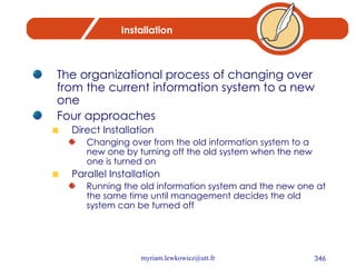 Installation The organizational process of changing over from the current information system to a new one Four approaches Direct Installation Changing over from the old information system to a new one by turning off the old system when the new one is turned on Parallel Installation Running the old information system and the new one at the same time until management decides the old system can be turned off 