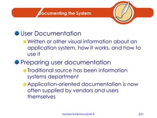Documenting the System User Documentation Written or other visual information about an application system, how it works, and how to use it Preparing user documentation Traditional source has been information systems department Application-oriented documentation is now often supplied by vendors and users themselves 