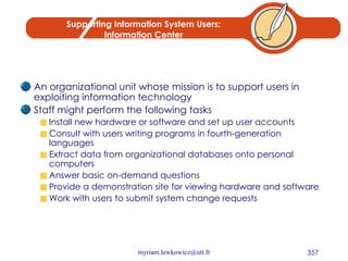 Supporting Information System Users: Information Center An organizational unit whose mission is to support users in exploiting information technology Staff might perform the following tasks Install new hardware or software and set up user accounts Consult with users writing programs in fourth-generation languages Extract data from organizational databases onto personal computers Answer basic on-demand questions Provide a demonstration site for viewing hardware and software Work with users to submit system change requests 