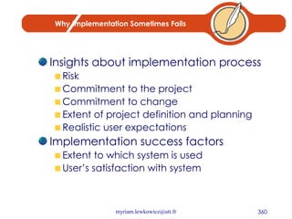 Why Implementation Sometimes Fails Insights about implementation process Risk Commitment to the project Commitment to change Extent of project definition and planning Realistic user expectations Implementation success factors Extent to which system is used User’s satisfaction with system 