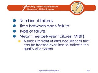 Conducting System Maintenance: Measures of Effectiveness Number of failures Time between each failure Type of failure Mean time between failures (MTBF) A measurement of error occurrences that can be tracked over time to indicate the quality of a system 
