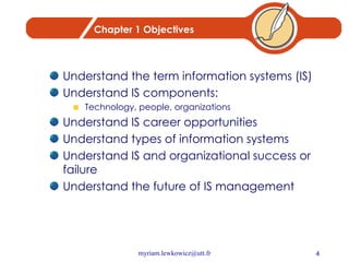 Chapter 1 Objectives Understand the term information systems (IS) Understand IS components: Technology, people, organizations Understand IS career opportunities Understand types of information systems Understand IS and organizational success or failure Understand the future of IS management 