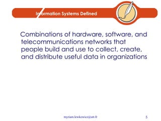 Information Systems Defined Combinations of hardware, software, and telecommunications networks that people build and use to collect, create, and distribute useful data in organizations 