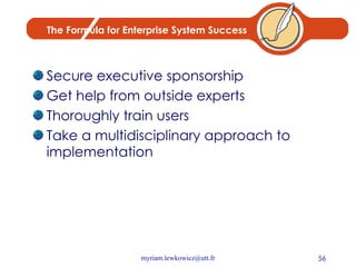 The Formula for Enterprise System Success Secure executive sponsorship Get help from outside experts Thoroughly train users Take a multidisciplinary approach to implementation 