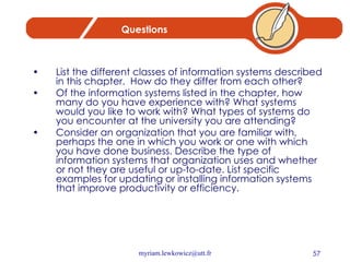 Questions List the different classes of information systems described in this chapter.  How do they differ from each other?  Of the information systems listed in the chapter, how many do you have experience with? What systems would you like to work with? What types of systems do you encounter at the university you are attending?  Consider an organization that you are familiar with, perhaps the one in which you work or one with which you have done business. Describe the type of information systems that organization uses and whether or not they are useful or up-to-date. List specific examples for updating or installing information systems that improve productivity or efficiency.   