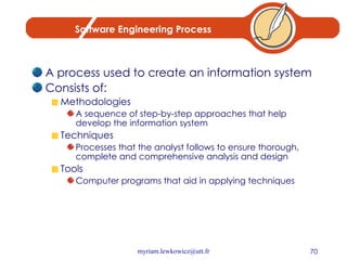 Software Engineering Process A process used to create an information system Consists of: Methodologies A sequence of step-by-step approaches that help develop the information system Techniques Processes that the analyst follows to ensure thorough, complete and comprehensive analysis and design Tools Computer programs that aid in applying techniques 