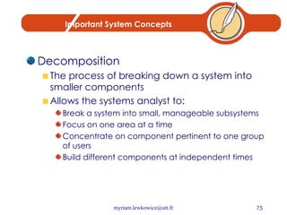 Important System Concepts Decomposition The process of breaking down a system into smaller components Allows the systems analyst to: Break a system into small, manageable subsystems Focus on one area at a time Concentrate on component pertinent to one group of users Build different components at independent times 