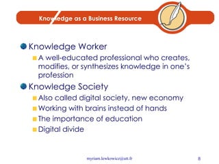 Knowledge as a Business Resource Knowledge Worker A well-educated professional who creates, modifies, or synthesizes knowledge in one’s profession Knowledge Society Also called digital society, new economy Working with brains instead of hands The importance of education Digital divide 