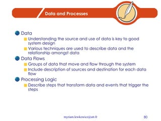 Data and Processes Data Understanding the source and use of data is key to good system design Various techniques are used to describe data and the relationship amongst data Data Flows Groups of data that move and flow through the system Include description of sources and destination for each data flow Processing Logic Describe steps that transform data and events that trigger the steps 