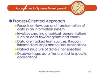 Approaches to Systems Development Process-Oriented Approach Focus is on flow, use and transformation of data in an information system Involves creating graphical representations such as data flow diagrams and charts Data are tracked from sources, through intermediate steps and to final destinations Natural structure of data is not specified Disadvantage: data files are tied to specific applications 